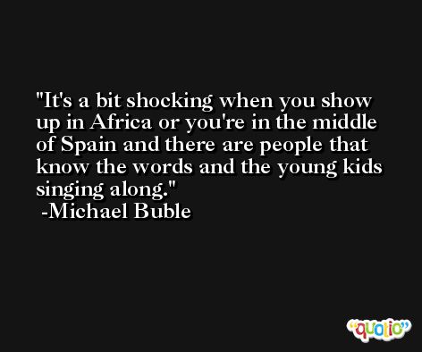 It's a bit shocking when you show up in Africa or you're in the middle of Spain and there are people that know the words and the young kids singing along. -Michael Buble