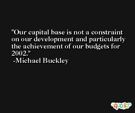 Our capital base is not a constraint on our development and particularly the achievement of our budgets for 2002. -Michael Buckley