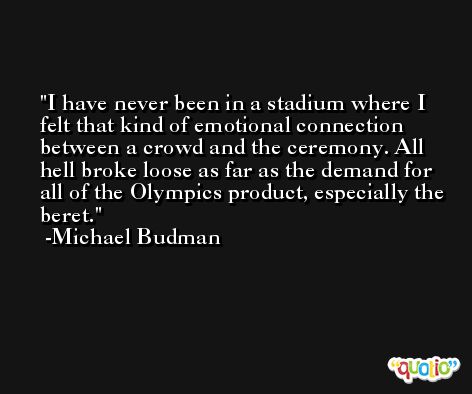 I have never been in a stadium where I felt that kind of emotional connection between a crowd and the ceremony. All hell broke loose as far as the demand for all of the Olympics product, especially the beret. -Michael Budman