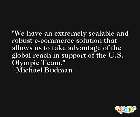We have an extremely scalable and robust e-commerce solution that allows us to take advantage of the global reach in support of the U.S. Olympic Team. -Michael Budman
