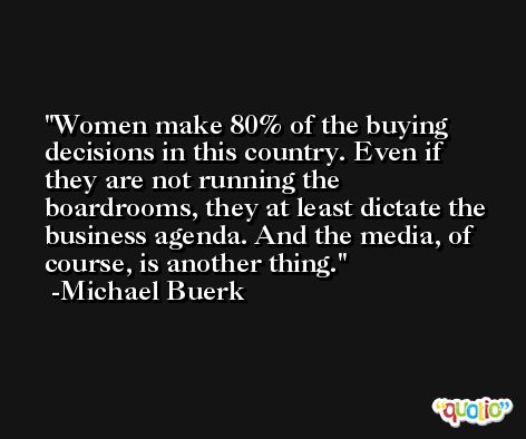 Women make 80% of the buying decisions in this country. Even if they are not running the boardrooms, they at least dictate the business agenda. And the media, of course, is another thing. -Michael Buerk