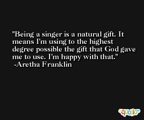 Being a singer is a natural gift. It means I'm using to the highest degree possible the gift that God gave me to use. I'm happy with that. -Aretha Franklin