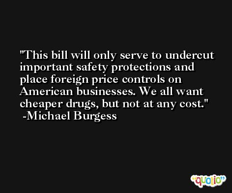 This bill will only serve to undercut important safety protections and place foreign price controls on American businesses. We all want cheaper drugs, but not at any cost. -Michael Burgess