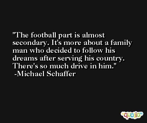 The football part is almost secondary. It's more about a family man who decided to follow his dreams after serving his country. There's so much drive in him. -Michael Schaffer