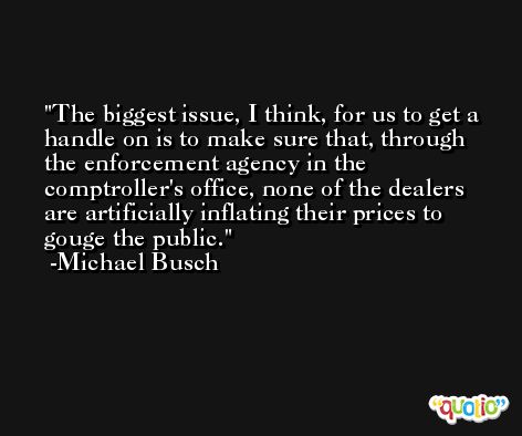 The biggest issue, I think, for us to get a handle on is to make sure that, through the enforcement agency in the comptroller's office, none of the dealers are artificially inflating their prices to gouge the public. -Michael Busch