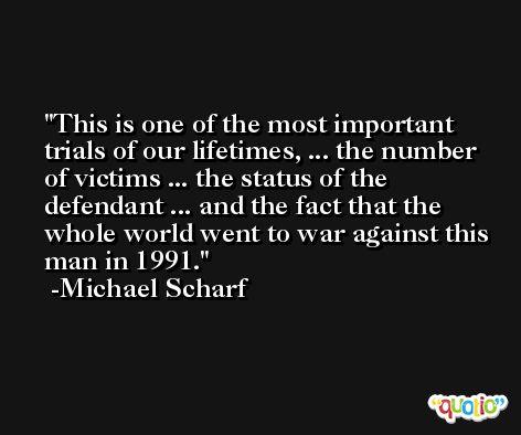 This is one of the most important trials of our lifetimes, ... the number of victims ... the status of the defendant ... and the fact that the whole world went to war against this man in 1991. -Michael Scharf