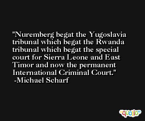 Nuremberg begat the Yugoslavia tribunal which begat the Rwanda tribunal which begat the special court for Sierra Leone and East Timor and now the permanent International Criminal Court. -Michael Scharf