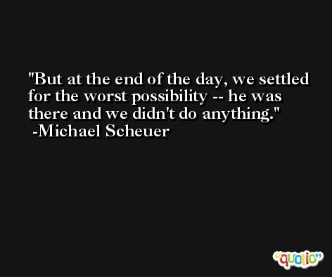 But at the end of the day, we settled for the worst possibility -- he was there and we didn't do anything. -Michael Scheuer