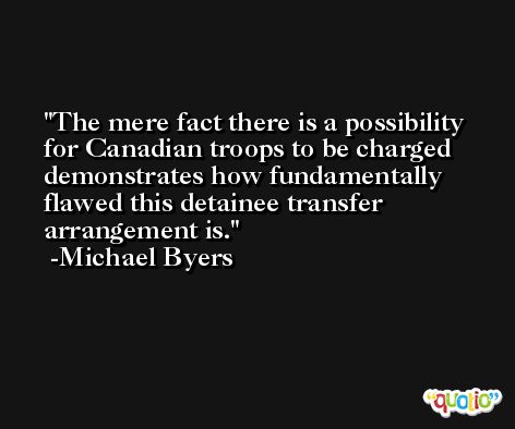 The mere fact there is a possibility for Canadian troops to be charged demonstrates how fundamentally flawed this detainee transfer arrangement is. -Michael Byers
