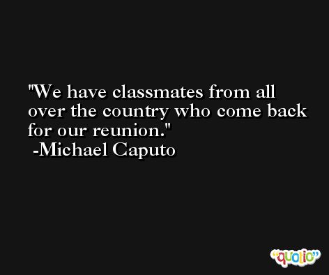 We have classmates from all over the country who come back for our reunion. -Michael Caputo