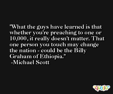 What the guys have learned is that whether you're preaching to one or 10,000, it really doesn't matter. That one person you touch may change the nation - could be the Billy Graham of Ethiopia. -Michael Scott