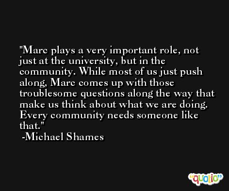 Marc plays a very important role, not just at the university, but in the community. While most of us just push along, Marc comes up with those troublesome questions along the way that make us think about what we are doing. Every community needs someone like that. -Michael Shames
