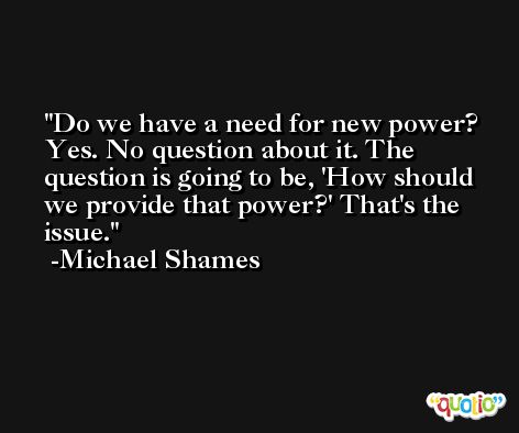 Do we have a need for new power? Yes. No question about it. The question is going to be, 'How should we provide that power?' That's the issue. -Michael Shames
