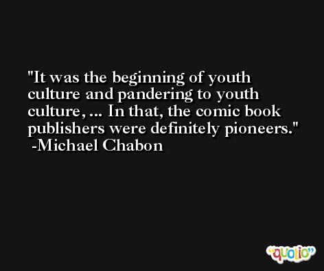 It was the beginning of youth culture and pandering to youth culture, ... In that, the comic book publishers were definitely pioneers. -Michael Chabon