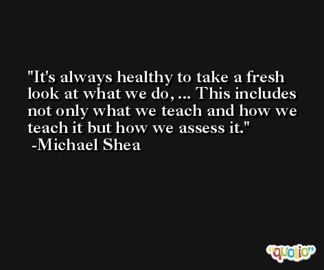 It's always healthy to take a fresh look at what we do, ... This includes not only what we teach and how we teach it but how we assess it. -Michael Shea