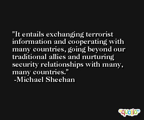 It entails exchanging terrorist information and cooperating with many countries, going beyond our traditional allies and nurturing security relationships with many, many countries. -Michael Sheehan