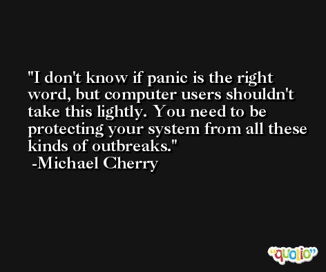 I don't know if panic is the right word, but computer users shouldn't take this lightly. You need to be protecting your system from all these kinds of outbreaks. -Michael Cherry
