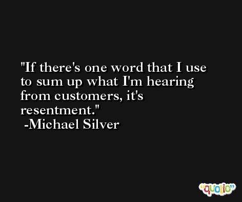 If there's one word that I use to sum up what I'm hearing from customers, it's resentment. -Michael Silver