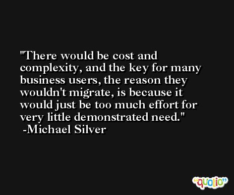 There would be cost and complexity, and the key for many business users, the reason they wouldn't migrate, is because it would just be too much effort for very little demonstrated need. -Michael Silver