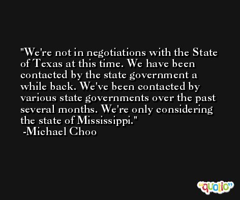 We're not in negotiations with the State of Texas at this time. We have been contacted by the state government a while back. We've been contacted by various state governments over the past several months. We're only considering the state of Mississippi. -Michael Choo