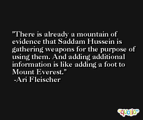 There is already a mountain of evidence that Saddam Hussein is gathering weapons for the purpose of using them. And adding additional information is like adding a foot to Mount Everest. -Ari Fleischer