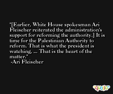 [Earlier, White House spokesman Ari Fleischer reiterated the administration's support for reforming the authority.] It is time for the Palestinian Authority to reform. That is what the president is watching, ... That is the heart of the matter. -Ari Fleischer