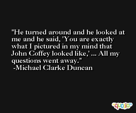 He turned around and he looked at me and he said, 'You are exactly what I pictured in my mind that John Coffey looked like,' ... All my questions went away. -Michael Clarke Duncan