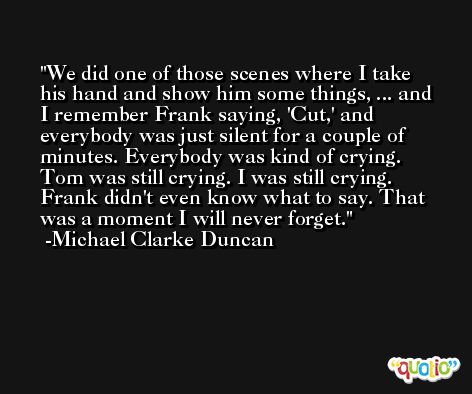 We did one of those scenes where I take his hand and show him some things, ... and I remember Frank saying, 'Cut,' and everybody was just silent for a couple of minutes. Everybody was kind of crying. Tom was still crying. I was still crying. Frank didn't even know what to say. That was a moment I will never forget. -Michael Clarke Duncan