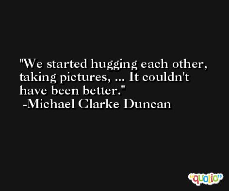 We started hugging each other, taking pictures, ... It couldn't have been better. -Michael Clarke Duncan