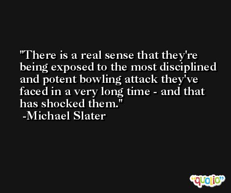 There is a real sense that they're being exposed to the most disciplined and potent bowling attack they've faced in a very long time - and that has shocked them. -Michael Slater