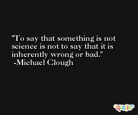 To say that something is not science is not to say that it is inherently wrong or bad. -Michael Clough