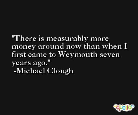 There is measurably more money around now than when I first came to Weymouth seven years ago. -Michael Clough