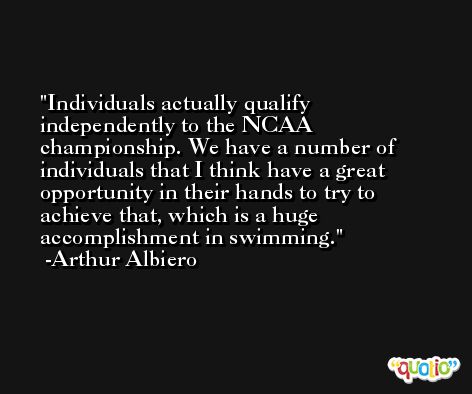 Individuals actually qualify independently to the NCAA championship. We have a number of individuals that I think have a great opportunity in their hands to try to achieve that, which is a huge accomplishment in swimming. -Arthur Albiero