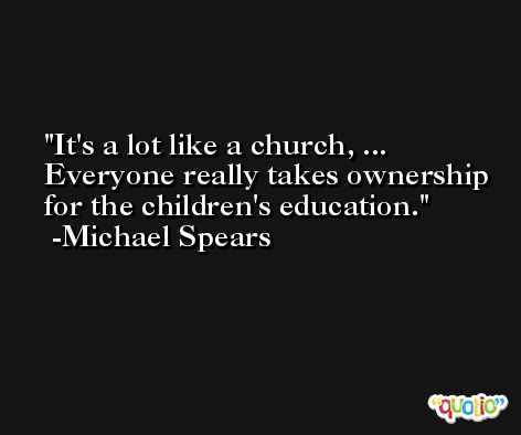 It's a lot like a church, ... Everyone really takes ownership for the children's education. -Michael Spears