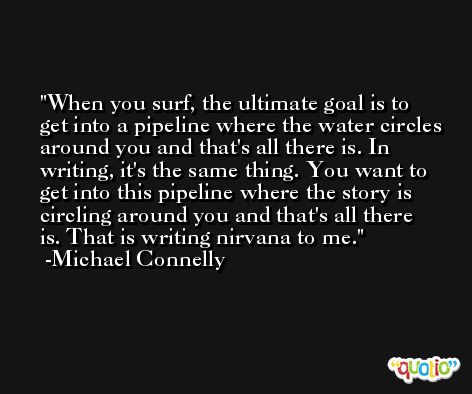 When you surf, the ultimate goal is to get into a pipeline where the water circles around you and that's all there is. In writing, it's the same thing. You want to get into this pipeline where the story is circling around you and that's all there is. That is writing nirvana to me. -Michael Connelly