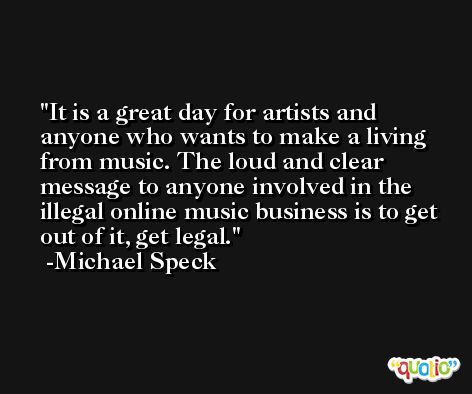 It is a great day for artists and anyone who wants to make a living from music. The loud and clear message to anyone involved in the illegal online music business is to get out of it, get legal. -Michael Speck