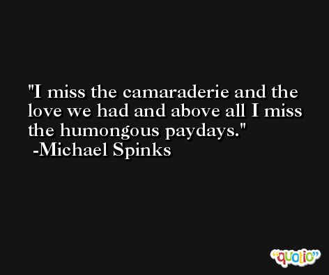 I miss the camaraderie and the love we had and above all I miss the humongous paydays. -Michael Spinks