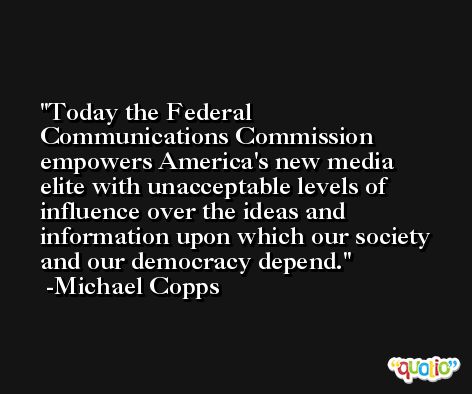 Today the Federal Communications Commission empowers America's new media elite with unacceptable levels of influence over the ideas and information upon which our society and our democracy depend. -Michael Copps