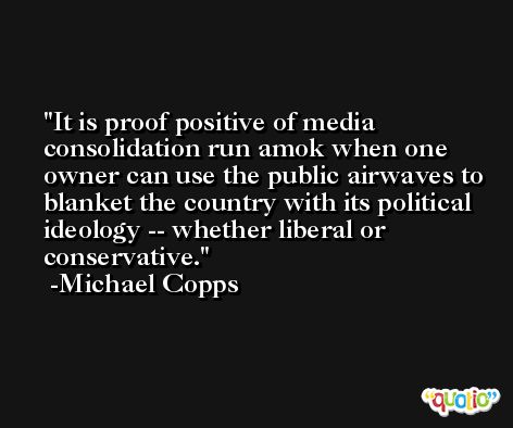 It is proof positive of media consolidation run amok when one owner can use the public airwaves to blanket the country with its political ideology -- whether liberal or conservative. -Michael Copps