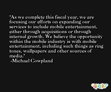 As we complete this fiscal year, we are focusing our efforts on expanding our services to include mobile entertainment, either through acquisitions or through internal growth. We believe the opportunity within the mobile industry is with mobile entertainment, including such things as ring tones, wallpapers and other sources of media. -Michael Cowpland