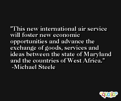 This new international air service will foster new economic opportunities and advance the exchange of goods, services and ideas between the state of Maryland and the countries of West Africa. -Michael Steele