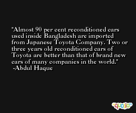 Almost 90 per cent reconditioned cars used inside Bangladesh are imported from Japanese Toyota Company. Two or three years old reconditioned cars of Toyota are better than that of brand new cars of many companies in the world. -Abdul Haque