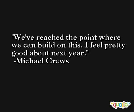 We've reached the point where we can build on this. I feel pretty good about next year. -Michael Crews
