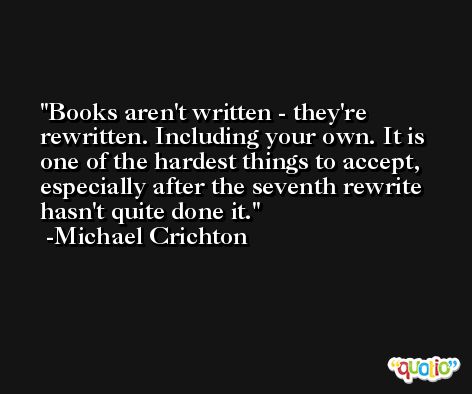Books aren't written - they're rewritten. Including your own. It is one of the hardest things to accept, especially after the seventh rewrite hasn't quite done it. -Michael Crichton