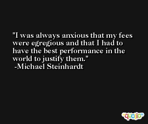 I was always anxious that my fees were egregious and that I had to have the best performance in the world to justify them. -Michael Steinhardt