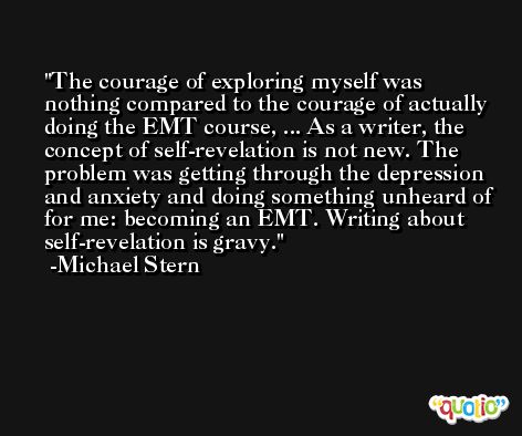 The courage of exploring myself was nothing compared to the courage of actually doing the EMT course, ... As a writer, the concept of self-revelation is not new. The problem was getting through the depression and anxiety and doing something unheard of for me: becoming an EMT. Writing about self-revelation is gravy. -Michael Stern