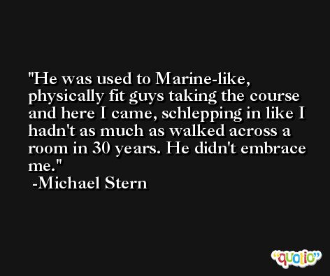 He was used to Marine-like, physically fit guys taking the course and here I came, schlepping in like I hadn't as much as walked across a room in 30 years. He didn't embrace me. -Michael Stern