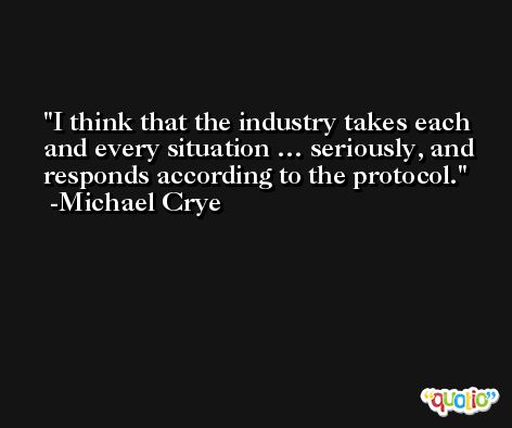 I think that the industry takes each and every situation … seriously, and responds according to the protocol. -Michael Crye