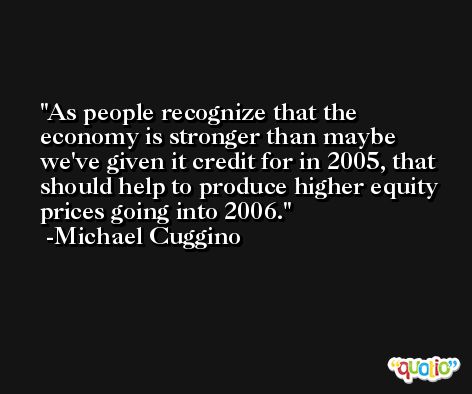 As people recognize that the economy is stronger than maybe we've given it credit for in 2005, that should help to produce higher equity prices going into 2006. -Michael Cuggino