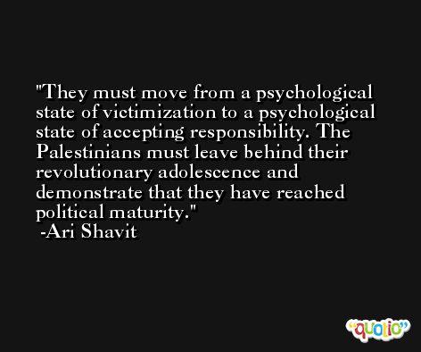 They must move from a psychological state of victimization to a psychological state of accepting responsibility. The Palestinians must leave behind their revolutionary adolescence and demonstrate that they have reached political maturity. -Ari Shavit